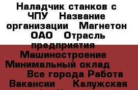 Наладчик станков с ЧПУ › Название организации ­ Магнетон, ОАО › Отрасль предприятия ­ Машиностроение › Минимальный оклад ­ 50 000 - Все города Работа » Вакансии   . Калужская обл.,Калуга г.